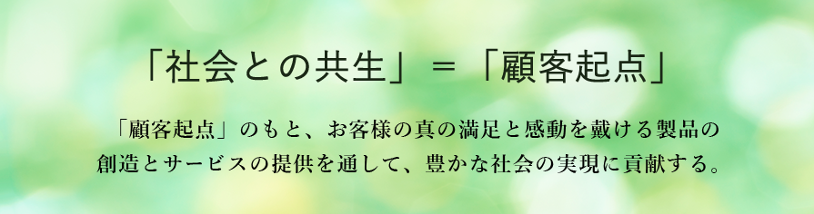 「社会との共生」＝「顧客起点」　「顧客起点」のもと、お客様の真の満足と感動を戴ける製品の創造とサービスの提供を通して、豊かな社会の実現に貢献する。