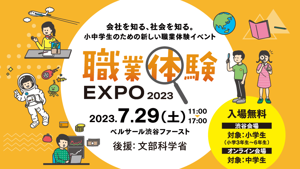 職業体験　EXPO 2022。7.30「土」　11：00ー17：00　入場事前予約制、(1) 11:00 (2) 14:00 @ベルサール渋谷ファースト. 対象: 小学1年生〜中学3年生 | 参加無料。 事前予約受付中！ リアル先着 400名限定, オンライン 1,000名. 社会で育もう子どもたちの未来