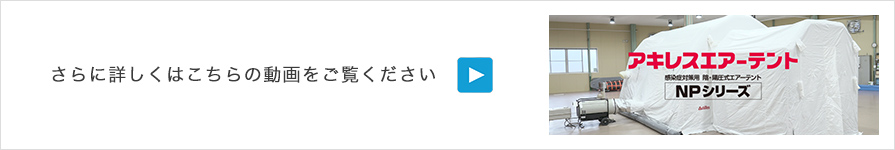 さらに詳しくはこちらの動画をご覧ください「感染症対策の医療現場で貢献する「陰・陽圧式エアーテント：NPシリーズ」」