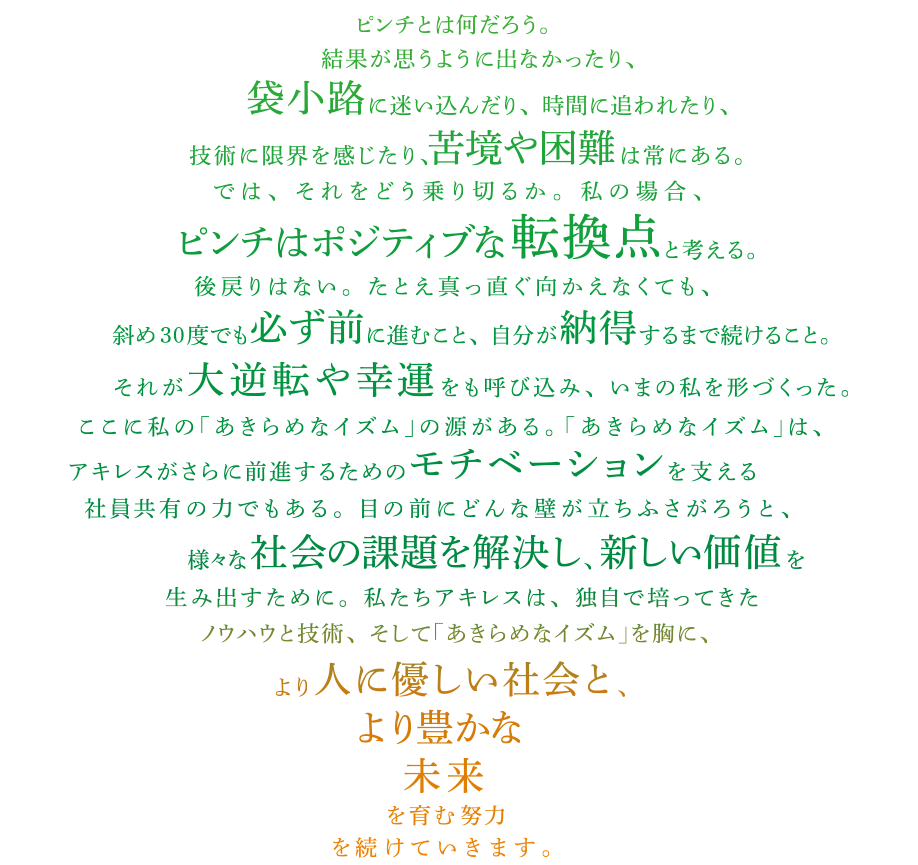 ピンチとは何だろう。結果が思うように出なかったり、袋小路に迷い込んだり、時間に追われたり、技術に限界を感じたり、苦境や困難は常にある。では、それをどう乗り切るか。私の場合、ピンチはポジティブな転換点と考える。後戻りはない。たとえ真っ直ぐ向かえなくても、斜め30度でも必ず前に進むこと、自分が納得するまで続けること。それが大逆転や幸運をも呼び込み、いまの私を形づくった。ここに私の｢あきらめなイズム｣の源がある。｢あきらめなイズム｣は、アキレスがさらに前進するためのモチベーションを支える社員共有の力でもある。目の前にどんな壁が立ちふさがろうと、様々な社会の課題を解決し、新しい価値を生み出すために。私たちアキレスは、独自で培ってきたノウハウと技術、そして｢あきらめなイズム｣を胸に、より人に優しい社会と、より豊かな未来を育む努力を続けていきます。