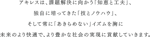 アキレスは、課題解決に向かう｢知恵と工夫｣、 独自に培ってきた｢技とノウハウ｣、 そして常に｢あきらめない｣を胸に 未来のより快適で、より豊かな社会の実現に貢献していきます。