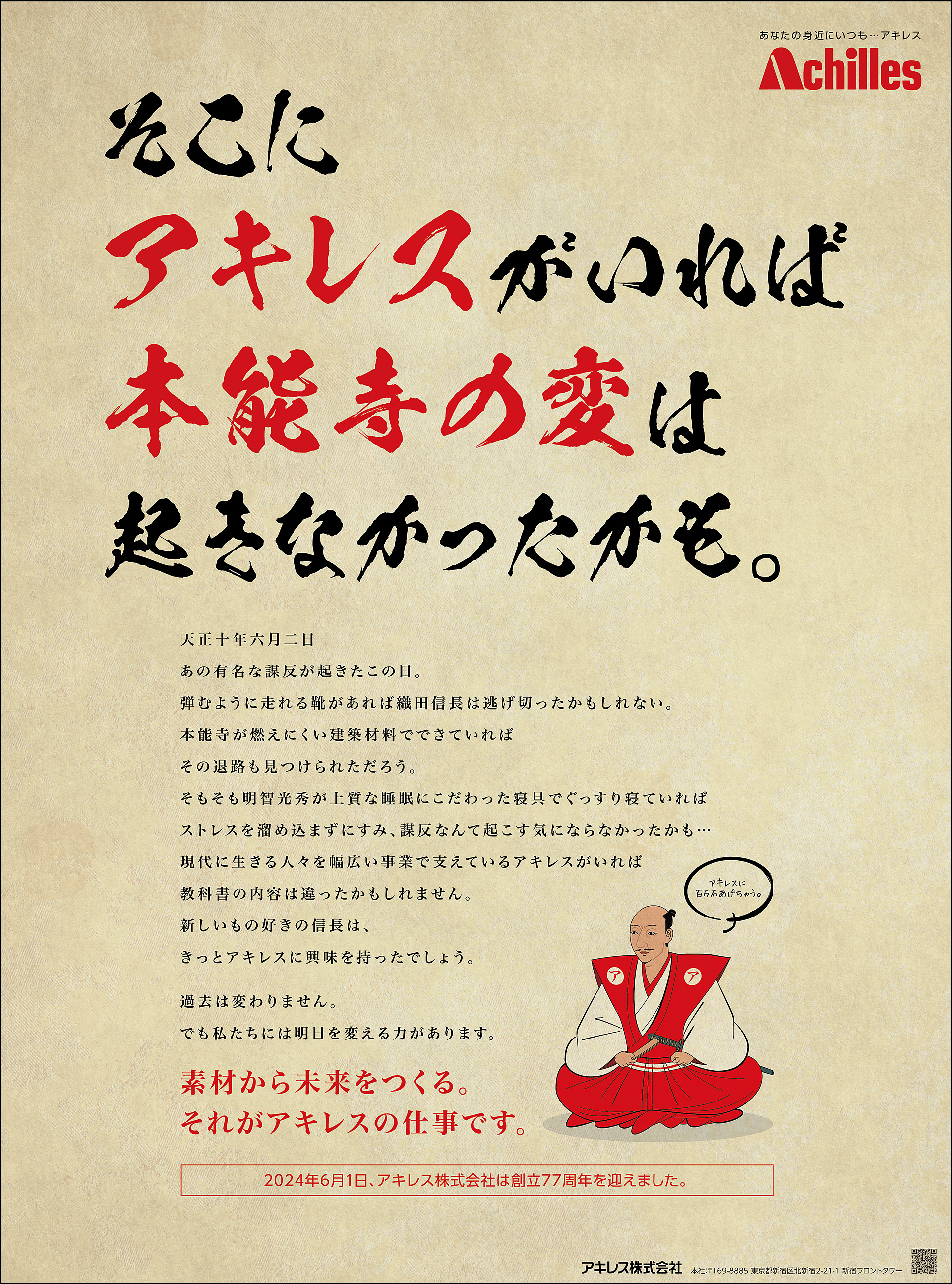 そこにアキレスがいれば本能寺の変は起きなかったかも。天正十年六月二日あの有名な謀反が起きたこの日。弾むように走れる靴があれば織田信長は逃げ切ったかもしれない。本能寺が燃えにくい建築材料でできていればその退路も見つけられただろう。そもそも明智光秀が上質な睡眠にこだわった寝具でぐっすり寝ていればストレスを溜め込まずにすみ、謀反なんて起こす気にならなかったかも…現代に生きる人々を幅広い事業で支えているアキレスがいれば教科書の内容は違ったかもしれません。新しいもの好きの信長は、きっとアキレスに興味を持ったでしょう。過去は変わりません。でも私たちには明日を変える力があります。素材から未来をつくる。それがアキレスの仕事です。2024年6月1日、アキレス株式会社は創立77周年を迎えました。