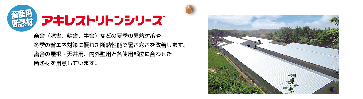 畜産用断熱材「アキレストリトンシリーズ」畜舎（豚舎、鶏舎、牛舎）などの夏季の暑熱対策や冬季の省エネ対策に優れた断熱性能で暑さ寒さを改善します。畜舎の屋根・天井用、内外壁用と各使用部位に合わせた断熱材を用意しています。