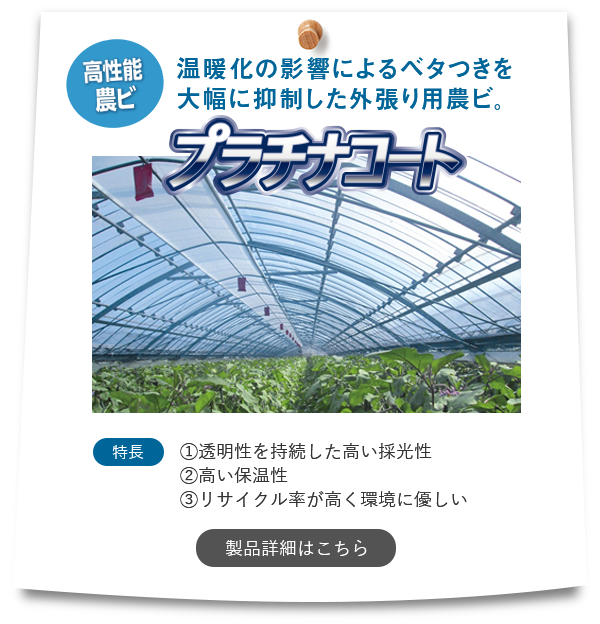 『プラチナコート』【高性能農ビ】「温暖化の影響によるベタつきを大幅に抑制した外張り用農ビ。」特長①透明性を持続した高い採光性②高い保温性③リサイクル率が高く環境に優しい