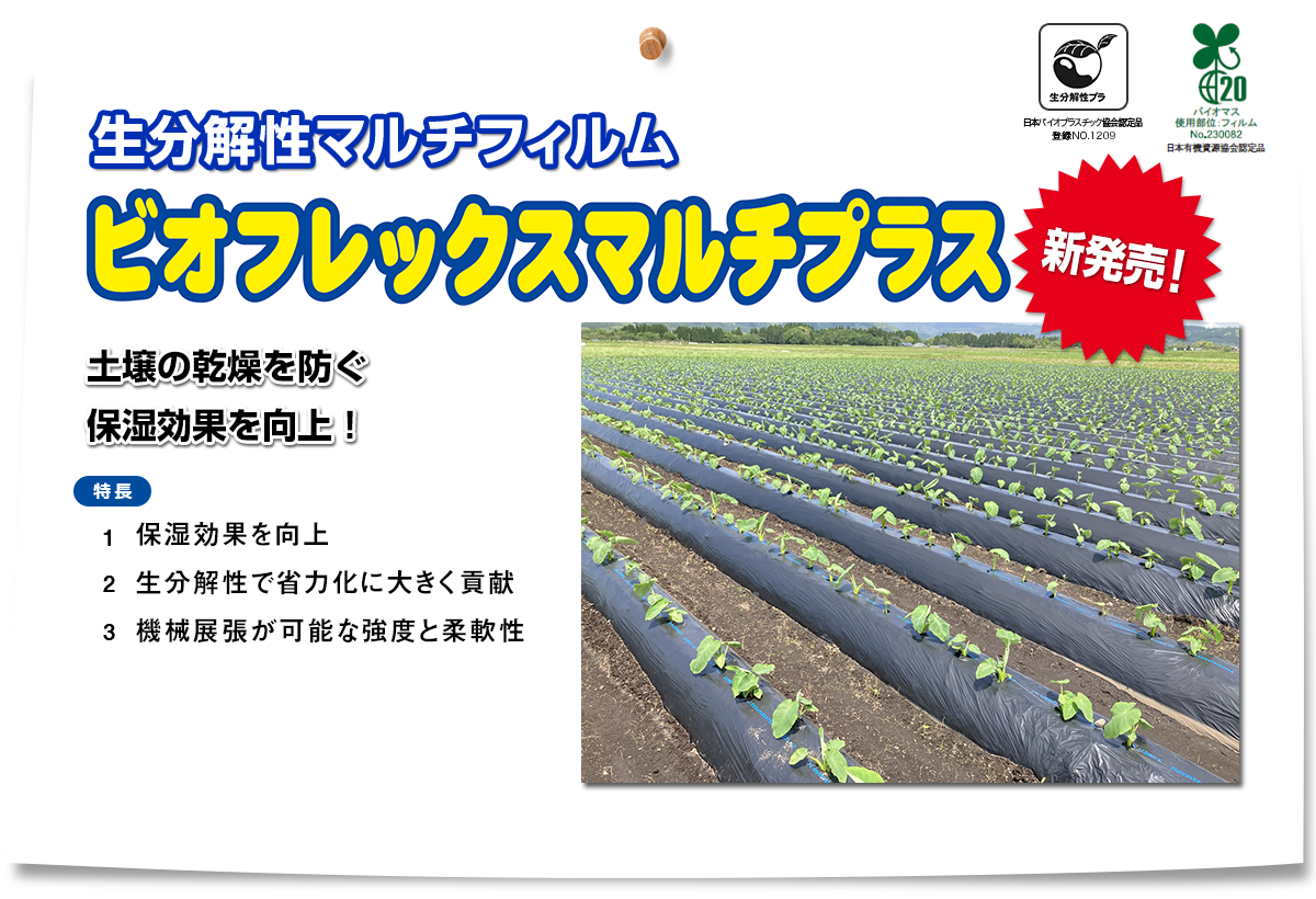 『ビオフレックスマルチプラス』【生分解性マルチフィルム】「新発売」「土壌の乾燥を防ぐ保湿効果を向上！」特長①保湿効果を向上②生分解性で省力化に大きく貢献③機械展張が可能な強度と柔軟性　生分解性プラ「日本バイオプラスチック協会認定品 登録NO.1209 バイオマス使用部位：フィルム No.230082 日本有機資源協会認定品」