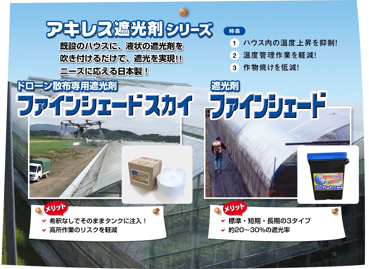 アキレス遮光剤尻シリーズ「既設のハウスに、液状の遮光剤を吹き付けるだけで、遮光を実現!!ニーズに応える日本製！」特長①ハウス内の温度上昇を抑制!②温度管理作業を軽減!③作物焼けを低減!ドローン散布専用遮光剤『ファインシェードスカイ』【メリット】〇希釈なしでそのままタンクに注入！〇高所作業のリスクを軽減　遮光剤『ファインシェード』【メリット】標準・短期・長期の3タイプ約20～30％の遮光率
