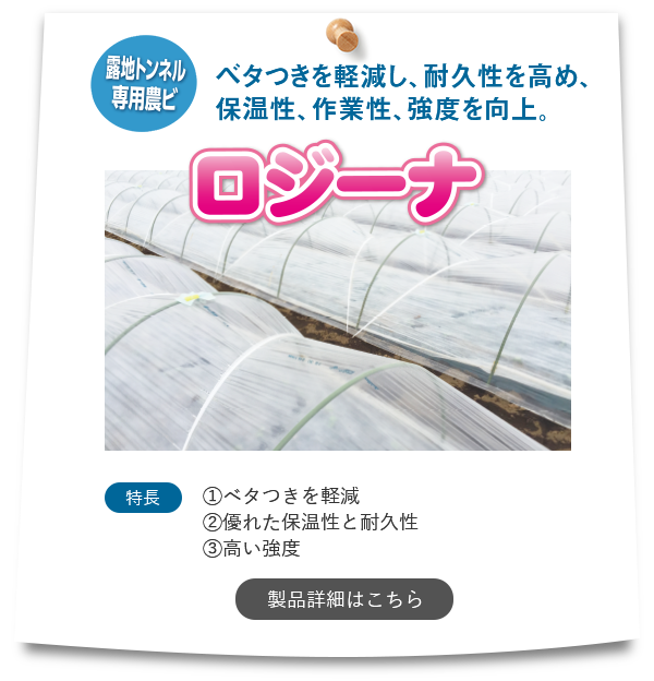 『ロジーナ』【露地トンネル専用農ビ】「ベタつきを軽減し、耐久性を高め、保温性、作業性、強度を向上。」特長①ベタつきを軽減②優れた保温性と耐久性③高い強度