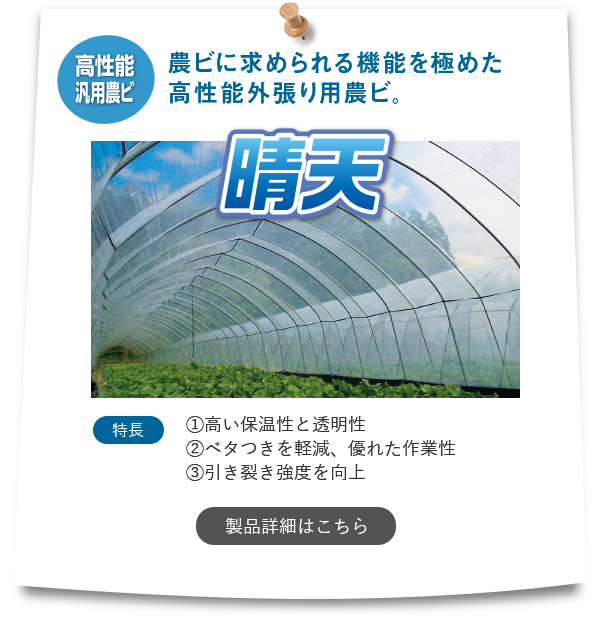 『晴天』【高性能汎用農ビ】「農ビに求められる機能を極めた高性能外張り用農ビ。」特長①高い保温性と透明性②ベタつきを軽減、優れた作業性③引き裂き強度を向上