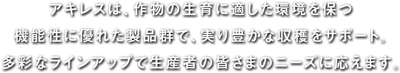 アキレスは、作物の生育に適した環境を保つ機能性に優れた製品群で、実り豊かな収穫をサポート。多彩なラインナップで生産者の皆さまのニーズに応えます。