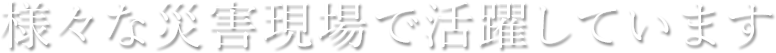様々な災害現場で活躍しています