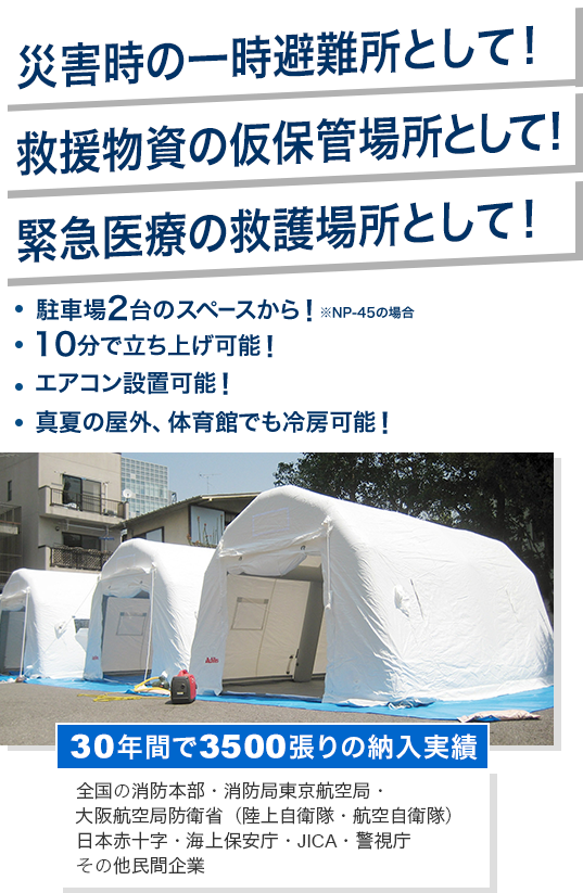 災害時の一時避難所として！救援物資の仮保管場所として！緊急医療の救護場所として！・駐車場2台のスペースから！※NP-45の場合・10分で立ち上げ可能！・エアコン設置可能！・真夏の屋外、体育館でも冷房可能！「アキレスエアーテント」