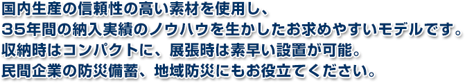 国内生産の信頼性の高い素材を使用し、35年間の納入実績のノウハウを生かしたお求めやすいモデルです。収納時はコンパクトに、展張時は素早い設置が可能。民間企業の防災備蓄、地域防災にもお役立てください。
